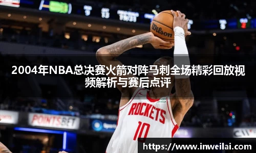 2004年NBA总决赛火箭对阵马刺全场精彩回放视频解析与赛后点评