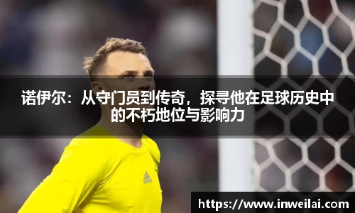 诺伊尔：从守门员到传奇，探寻他在足球历史中的不朽地位与影响力