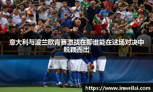 意大利与波兰欧青赛激战在即谁能在这场对决中脱颖而出
